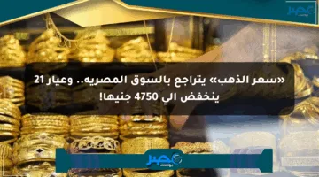 «سعر الذهب» يتراجع بالسوق المصرية.. وعيار 21 ينخفض إلى 4750 جنيها!